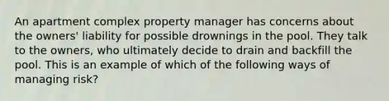 An apartment complex property manager has concerns about the owners' liability for possible drownings in the pool. They talk to the owners, who ultimately decide to drain and backfill the pool. This is an example of which of the following ways of managing risk?