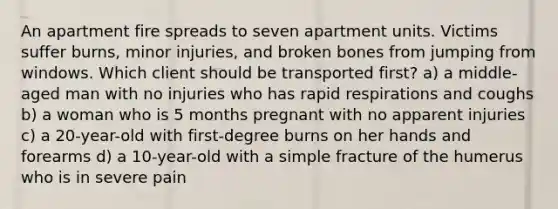 An apartment fire spreads to seven apartment units. Victims suffer burns, minor injuries, and broken bones from jumping from windows. Which client should be transported first? a) a middle-aged man with no injuries who has rapid respirations and coughs b) a woman who is 5 months pregnant with no apparent injuries c) a 20-year-old with first-degree burns on her hands and forearms d) a 10-year-old with a simple fracture of the humerus who is in severe pain