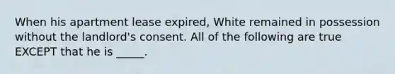 When his apartment lease expired, White remained in possession without the landlord's consent. All of the following are true EXCEPT that he is _____.