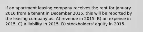 If an apartment leasing company receives the rent for January 2016 from a tenant in December 2015, this will be reported by the leasing company as: A) revenue in 2015. B) an expense in 2015. C) a liability in 2015. D) stockholders' equity in 2015.