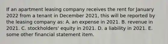 If an apartment leasing company receives the rent for January 2022 from a tenant in December 2021, this will be reported by the leasing company as: A. an expense in 2021. B. revenue in 2021. C. stockholders' equity in 2021. D. a liability in 2021. E. some other financial statement item.