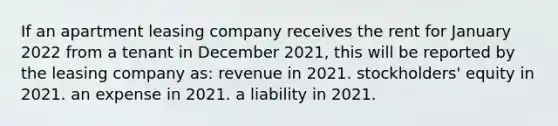 If an apartment leasing company receives the rent for January 2022 from a tenant in December 2021, this will be reported by the leasing company as: revenue in 2021. stockholders' equity in 2021. an expense in 2021. a liability in 2021.