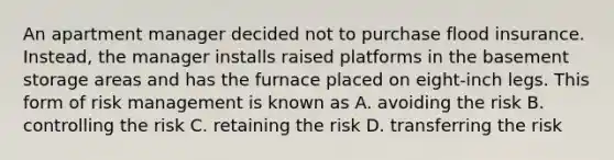 An apartment manager decided not to purchase flood insurance. Instead, the manager installs raised platforms in the basement storage areas and has the furnace placed on eight-inch legs. This form of risk management is known as A. avoiding the risk B. controlling the risk C. retaining the risk D. transferring the risk