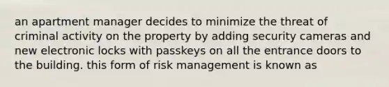 an apartment manager decides to minimize the threat of criminal activity on the property by adding security cameras and new electronic locks with passkeys on all the entrance doors to the building. this form of risk management is known as