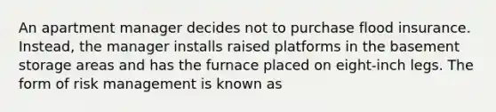 An apartment manager decides not to purchase flood insurance. Instead, the manager installs raised platforms in the basement storage areas and has the furnace placed on eight-inch legs. The form of risk management is known as