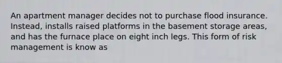 An apartment manager decides not to purchase flood insurance. Instead, installs raised platforms in the basement storage areas, and has the furnace place on eight inch legs. This form of risk management is know as