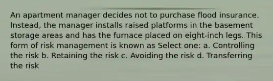 An apartment manager decides not to purchase flood insurance. Instead, the manager installs raised platforms in the basement storage areas and has the furnace placed on eight-inch legs. This form of risk management is known as Select one: a. Controlling the risk b. Retaining the risk c. Avoiding the risk d. Transferring the risk