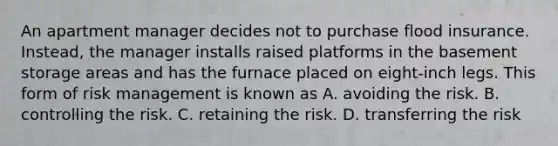 An apartment manager decides not to purchase flood insurance. Instead, the manager installs raised platforms in the basement storage areas and has the furnace placed on eight-inch legs. This form of risk management is known as A. avoiding the risk. B. controlling the risk. C. retaining the risk. D. transferring the risk