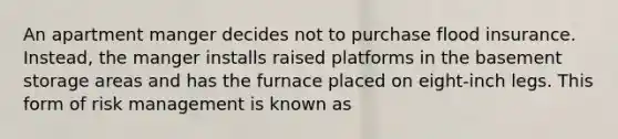 An apartment manger decides not to purchase flood insurance. Instead, the manger installs raised platforms in the basement storage areas and has the furnace placed on eight-inch legs. This form of risk management is known as