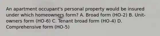 An apartment occupant's personal property would be insured under which homeowners form? A. Broad form (HO-2) B. Unit-owners form (HO-6) C. Tenant broad form (HO-4) D. Comprehensive form (HO-5)