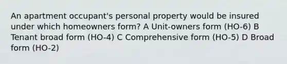 An apartment occupant's personal property would be insured under which homeowners form? A Unit-owners form (HO-6) B Tenant broad form (HO-4) C Comprehensive form (HO-5) D Broad form (HO-2)