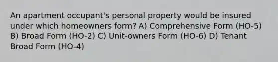 An apartment occupant's personal property would be insured under which homeowners form? A) Comprehensive Form (HO-5) B) Broad Form (HO-2) C) Unit-owners Form (HO-6) D) Tenant Broad Form (HO-4)