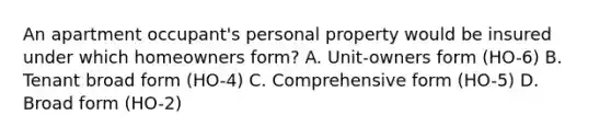 An apartment occupant's personal property would be insured under which homeowners form? A. Unit-owners form (HO-6) B. Tenant broad form (HO-4) C. Comprehensive form (HO-5) D. Broad form (HO-2)