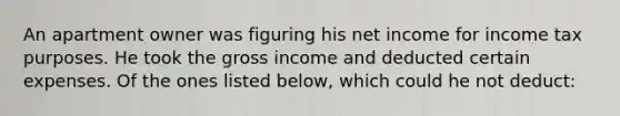 An apartment owner was figuring his net income for income tax purposes. He took the gross income and deducted certain expenses. Of the ones listed below, which could he not deduct: