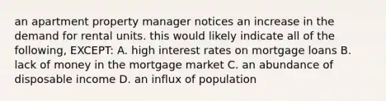 an apartment property manager notices an increase in the demand for rental units. this would likely indicate all of the following, EXCEPT: A. high interest rates on mortgage loans B. lack of money in the mortgage market C. an abundance of disposable income D. an influx of population