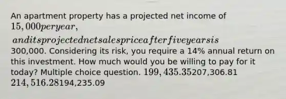 An apartment property has a projected net income of 15,000 per year, and its projected net sales price after five years is300,000. Considering its risk, you require a 14% annual return on this investment. How much would you be willing to pay for it today? Multiple choice question. 199,435.35207,306.81 214,516.28194,235.09