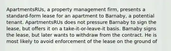 ApartmentsRUs, a property management firm, presents a standard-form lease for an apartment to Barnaby, a potential tenant. ApartmentsRUs does not pressure Barnaby to sign the lease, but offers it on a take-it-or-leave-it basis. Barnaby signs the lease, but later wants to withdraw from the contract. He is most likely to avoid enforcement of the lease on the ground of