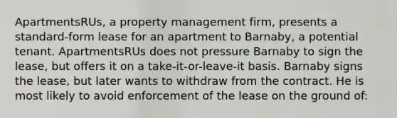 ApartmentsRUs, a property management firm, presents a standard-form lease for an apartment to Barnaby, a potential tenant. ApartmentsRUs does not pressure Barnaby to sign the lease, but offers it on a take-it-or-leave-it basis. Barnaby signs the lease, but later wants to withdraw from the contract. He is most likely to avoid enforcement of the lease on the ground of: