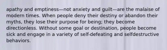 apathy and emptiness—not anxiety and guilt—are the malaise of modern times. When people deny their destiny or abandon their myths, they lose their purpose for being; they become directionless. Without some goal or destination, people become sick and engage in a variety of self-defeating and selfdestructive behaviors.