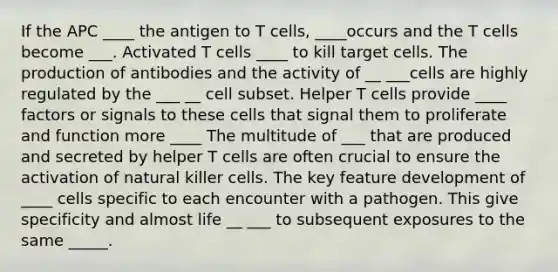 If the APC ____ the antigen to T cells, ____occurs and the T cells become ___. Activated T cells ____ to kill target cells. The production of antibodies and the activity of __ ___cells are highly regulated by the ___ __ cell subset. Helper T cells provide ____ factors or signals to these cells that signal them to proliferate and function more ____ The multitude of ___ that are produced and secreted by helper T cells are often crucial to ensure the activation of natural killer cells. The key feature development of ____ cells specific to each encounter with a pathogen. This give specificity and almost life __ ___ to subsequent exposures to the same _____.