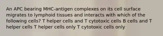 An APC bearing MHC-antigen complexes on its cell surface migrates to lymphoid tissues and interacts with which of the following cells? T helper cells and T cytotoxic cells B cells and T helper cells T helper cells only T cytotoxic cells only