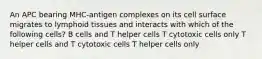 An APC bearing MHC-antigen complexes on its cell surface migrates to lymphoid tissues and interacts with which of the following cells? B cells and T helper cells T cytotoxic cells only T helper cells and T cytotoxic cells T helper cells only