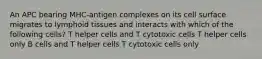 An APC bearing MHC-antigen complexes on its cell surface migrates to lymphoid tissues and interacts with which of the following cells? T helper cells and T cytotoxic cells T helper cells only B cells and T helper cells T cytotoxic cells only