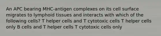 An APC bearing MHC-antigen complexes on its cell surface migrates to lymphoid tissues and interacts with which of the following cells? T helper cells and T cytotoxic cells T helper cells only B cells and T helper cells T cytotoxic cells only