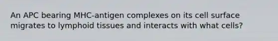 An APC bearing MHC-antigen complexes on its cell surface migrates to lymphoid tissues and interacts with what cells?