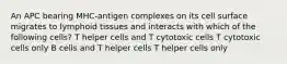 An APC bearing MHC-antigen complexes on its cell surface migrates to lymphoid tissues and interacts with which of the following cells? T helper cells and T cytotoxic cells T cytotoxic cells only B cells and T helper cells T helper cells only