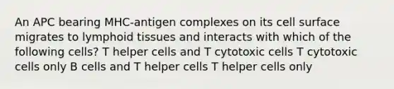 An APC bearing MHC-antigen complexes on its cell surface migrates to lymphoid tissues and interacts with which of the following cells? T helper cells and T cytotoxic cells T cytotoxic cells only B cells and T helper cells T helper cells only