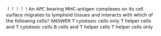 ！！！！！An APC bearing MHC-antigen complexes on its cell surface migrates to lymphoid tissues and interacts with which of the following cells? ANSWER T cytotoxic cells only T helper cells and T cytotoxic cells B cells and T helper cells T helper cells only