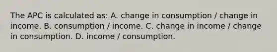 The APC is calculated as: A. change in consumption / change in income. B. consumption / income. C. change in income / change in consumption. D. income / consumption.