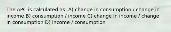 The APC is calculated as: A) change in consumption / change in income B) consumption / income C) change in income / change in consumption D) income / consumption