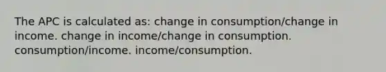 The APC is calculated as: change in consumption/change in income. change in income/change in consumption. consumption/income. income/consumption.