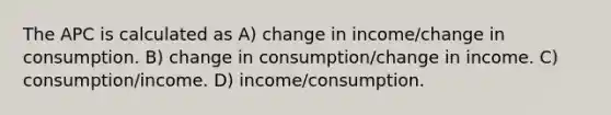 The APC is calculated as A) change in income/change in consumption. B) change in consumption/change in income. C) consumption/income. D) income/consumption.