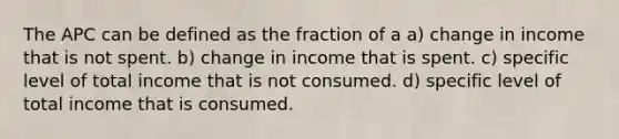 The APC can be defined as the fraction of a a) change in income that is not spent. b) change in income that is spent. c) specific level of total income that is not consumed. d) specific level of total income that is consumed.