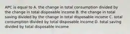 APC is equal to A. the change in total consumption divided by the change in total disposable income B. the change in total saving divided by the change in total disposable income C. total consumption divided by total disposable income D. total saving divided by total disposable income