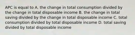 APC is equal to A. the change in total consumption divided by the change in total disposable income B. the change in total saving divided by the change in total disposable income C. total consumption divided by total disposable income D. total saving divided by total disposable income