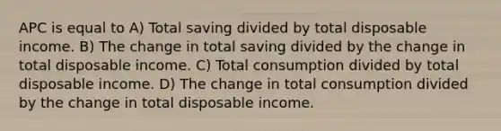 APC is equal to A) Total saving divided by total disposable income. B) The change in total saving divided by the change in total disposable income. C) Total consumption divided by total disposable income. D) The change in total consumption divided by the change in total disposable income.