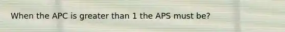 When the APC is greater than 1 the APS must be?