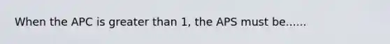 When the APC is <a href='https://www.questionai.com/knowledge/ktgHnBD4o3-greater-than' class='anchor-knowledge'>greater than</a> 1, the APS must be......