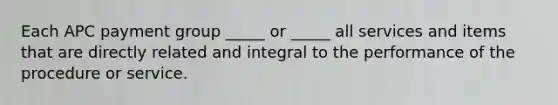 Each APC payment group _____ or _____ all services and items that are directly related and integral to the performance of the procedure or service.