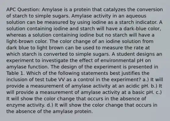 APC Question: Amylase is a protein that catalyzes the conversion of starch to simple sugars. Amylase activity in an aqueous solution can be measured by using iodine as a starch indicator. A solution containing iodine and starch will have a dark-blue color, whereas a solution containing iodine but no starch will have a light-brown color. The color change of an iodine solution from dark blue to light brown can be used to measure the rate at which starch is converted to simple sugars. A student designs an experiment to investigate the effect of environmental pH on amylase function. The design of the experiment is presented in Table 1. Which of the following statements best justifies the inclusion of test tube VV as a control in the experiment? a.) It will provide a measurement of amylase activity at an acidic pH. b.) It will provide a measurement of amylase activity at a basic pH. c.) It will show the color change that occurs in the absence of enzyme activity. d.) It will show the color change that occurs in the absence of the amylase protein.