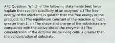 APC Question: Which of the following statements best helps explain the reaction specificity of an enzyme? a.) The free energy of the reactants is greater than the free energy of the products. b.) The equilibrium constant of the reaction is much greater than 1. c.) The shape and charge of the substrates are compatible with the active site of the enzyme. d.) The concentration of the enzyme inside living cells is greater than the concentration of substrate.