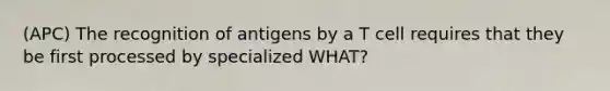 (APC) The recognition of antigens by a T cell requires that they be first processed by specialized WHAT?