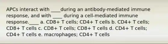 ​APCs interact with ____during an antibody-mediated immune response, and with ____ during a cell-mediated immune response.____ a. ​CD8+ T cells; CD4+ T cells b. ​CD4+ T cells; CD8+ T cells c. ​CD8+ T cells; CD8+ T cells d. ​CD4+ T cells; CD4+ T cells e. ​macrophages; CD4+ T cells