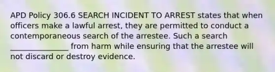 APD Policy 306.6 SEARCH INCIDENT TO ARREST states that when officers make a lawful arrest, they are permitted to conduct a contemporaneous search of the arrestee. Such a search _______________ from harm while ensuring that the arrestee will not discard or destroy evidence.