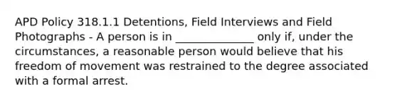 APD Policy 318.1.1 Detentions, Field Interviews and Field Photographs - A person is in ______________ only if, under the circumstances, a reasonable person would believe that his freedom of movement was restrained to the degree associated with a formal arrest.