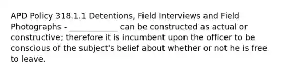 APD Policy 318.1.1 Detentions, Field Interviews and Field Photographs - ____________ can be constructed as actual or constructive; therefore it is incumbent upon the officer to be conscious of the subject's belief about whether or not he is free to leave.